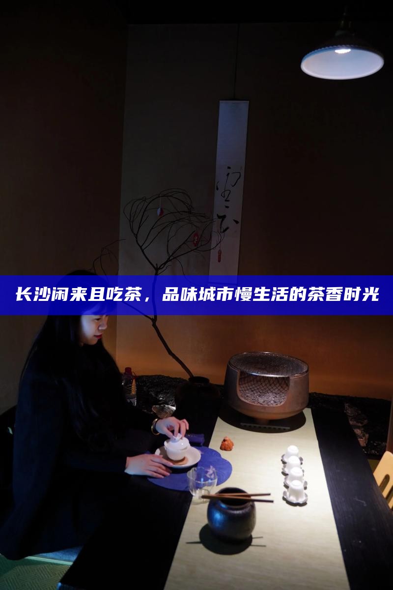 长沙闲来且吃茶，品味城市慢生活的茶香时光