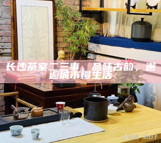 长沙茶室二三事，品味古韵，邂逅城市慢生活